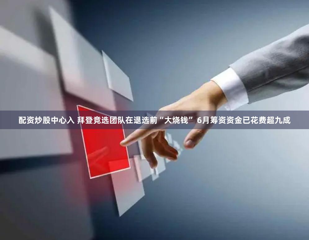 配资炒股中心入 拜登竞选团队在退选前“大烧钱” 6月筹资资金已花费超九成