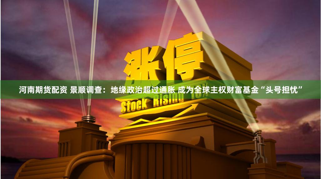 河南期货配资 景顺调查:地缘政治超过通胀 成为全球主权财富基金“头号担忧”
