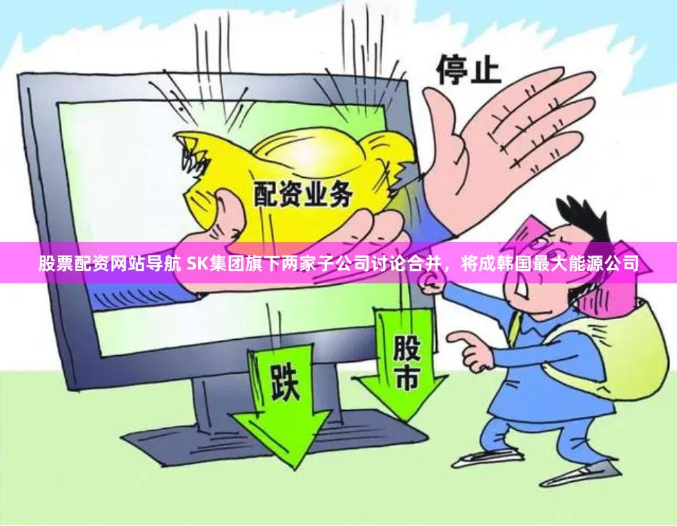 股票配资网站导航 SK集团旗下两家子公司讨论合并，将成韩国最大能源公司