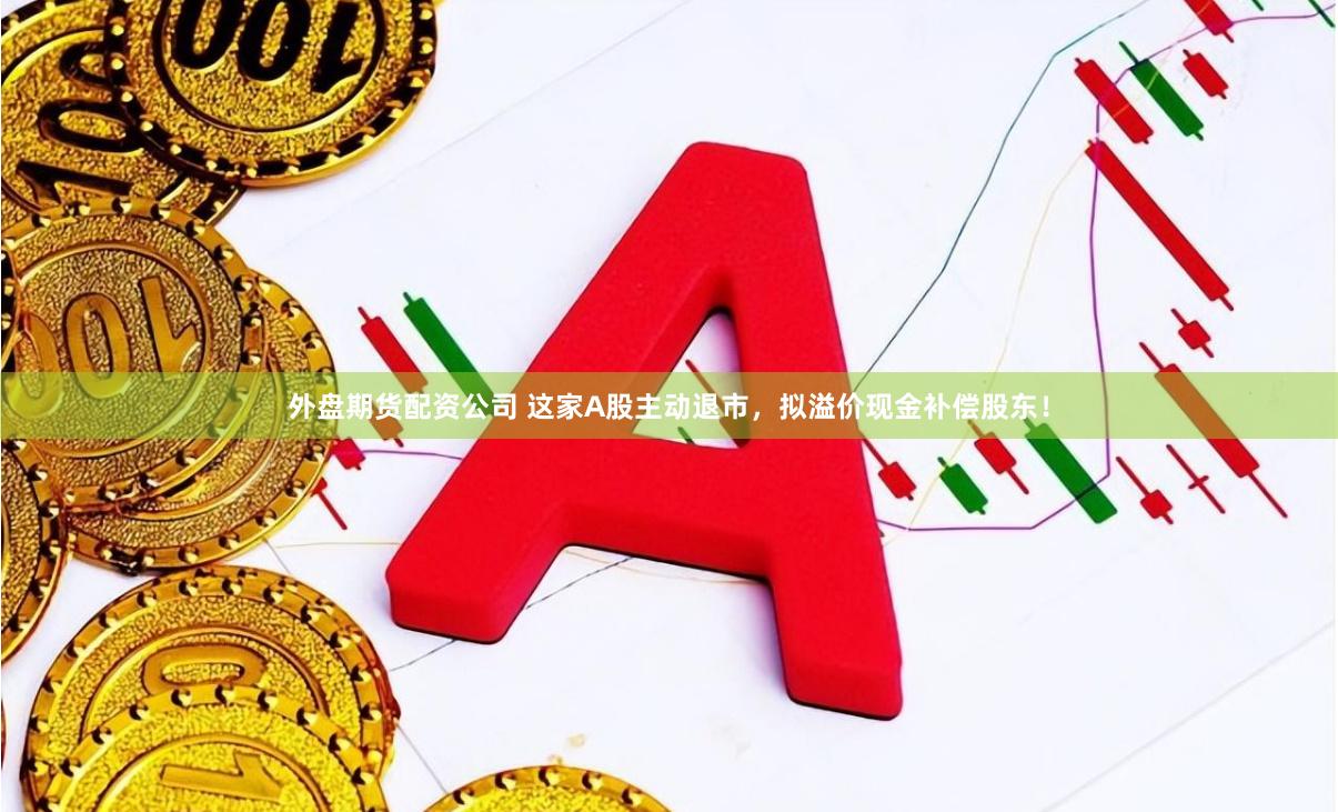 外盘期货配资公司 这家A股主动退市，拟溢价现金补偿股东！