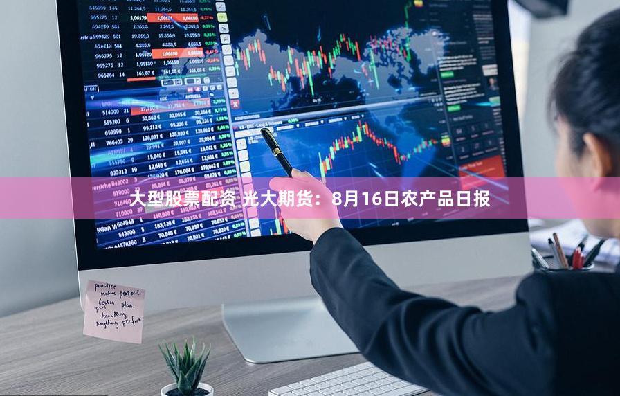 大型股票配资 光大期货:8月16日农产品日报