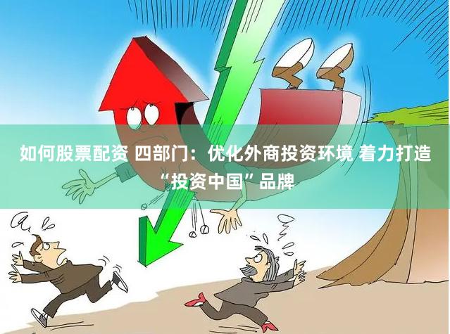 如何股票配资 四部门：优化外商投资环境 着力打造“投资中国”品牌