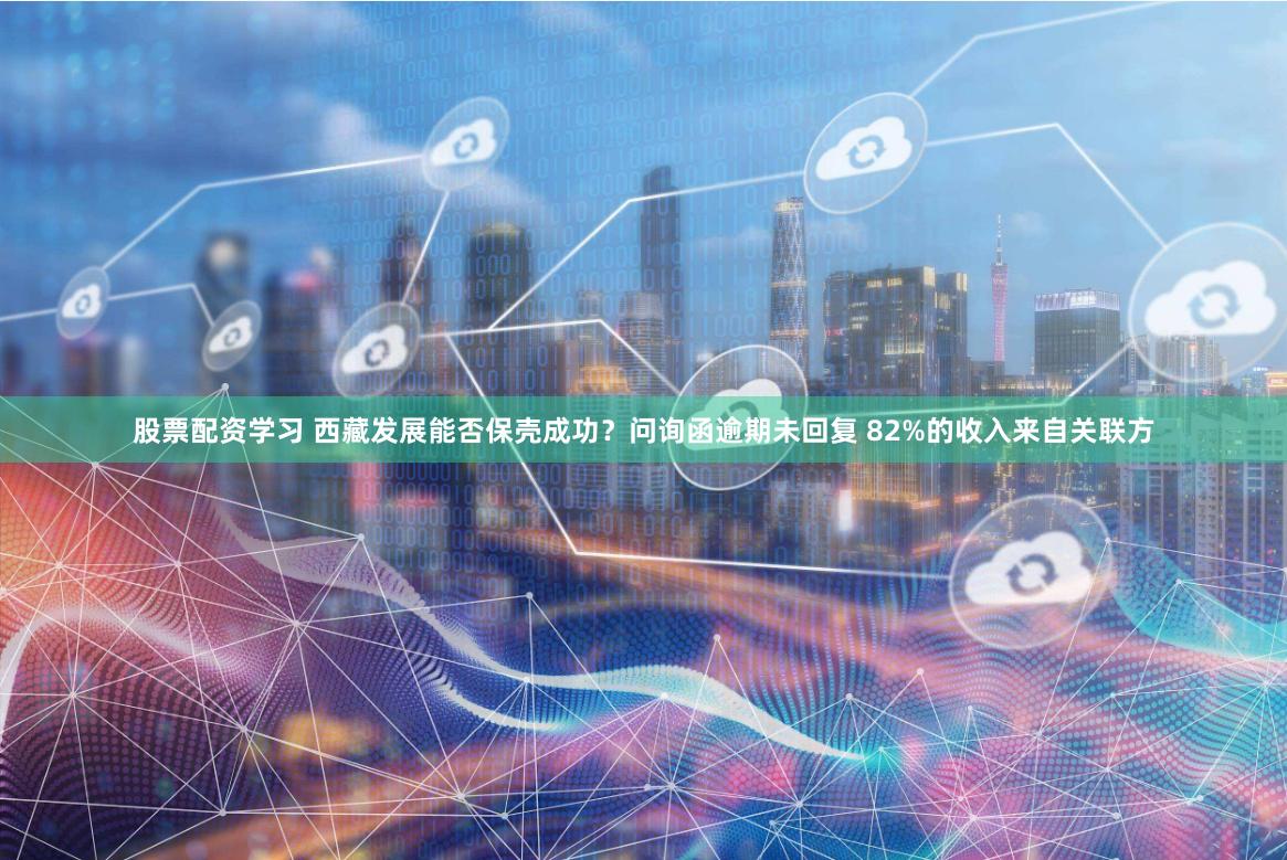 股票配资学习 西藏发展能否保壳成功？问询函逾期未回复 82%的收入来自关联方