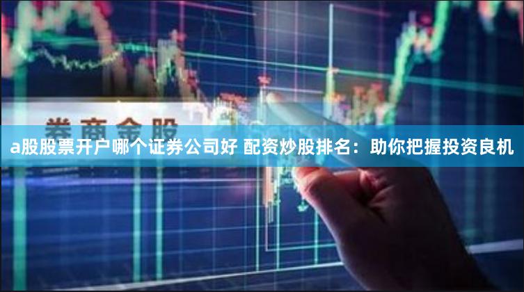 a股股票开户哪个证券公司好 配资炒股排名：助你把握投资良机