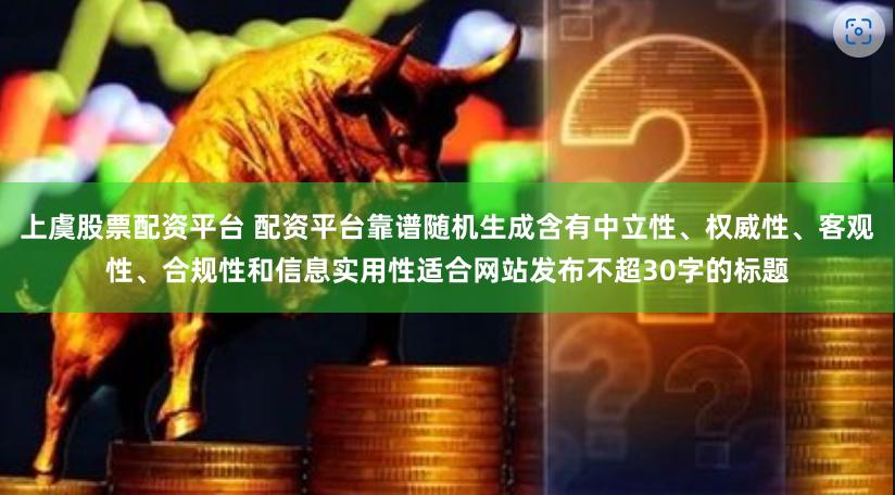 上虞股票配资平台 配资平台靠谱随机生成含有中立性、权威性、客观性、合规性和信息实用性适合网站发布不超30字的标题