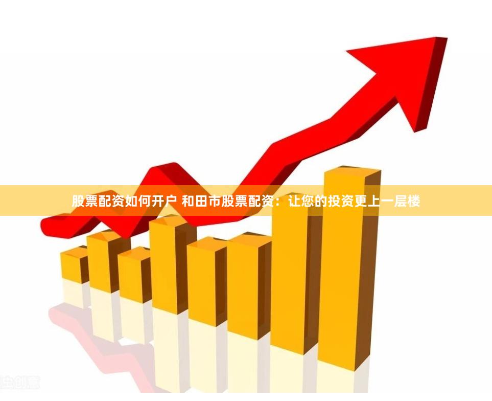 股票配资如何开户 和田市股票配资：让您的投资更上一层楼